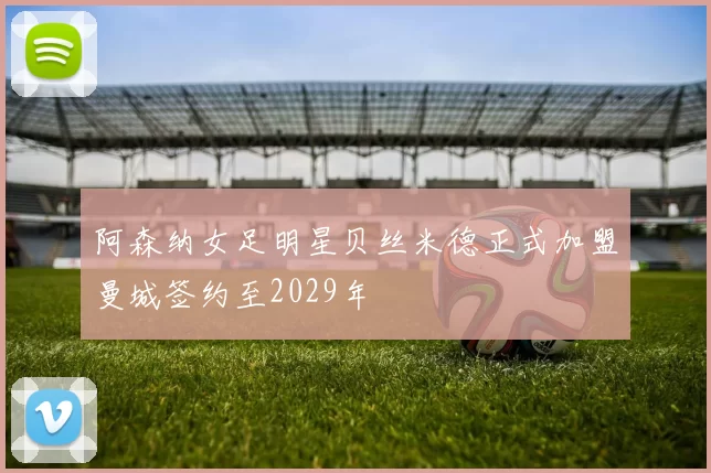 阿森纳女足明星贝丝米德正式加盟曼城签约至2029年