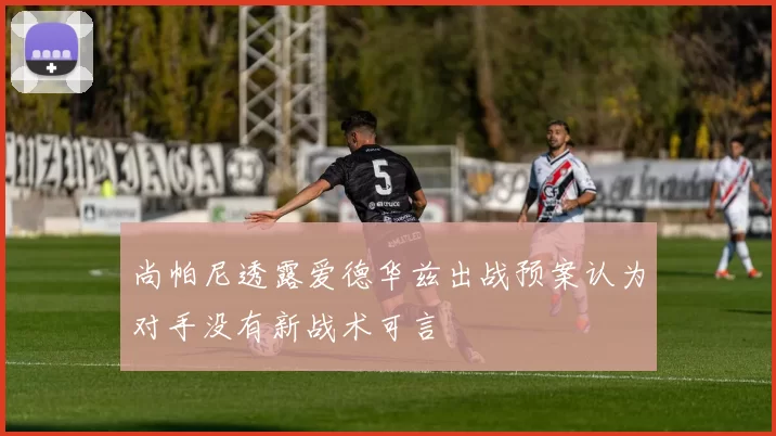 尚帕尼透露爱德华兹出战预案认为对手没有新战术可言