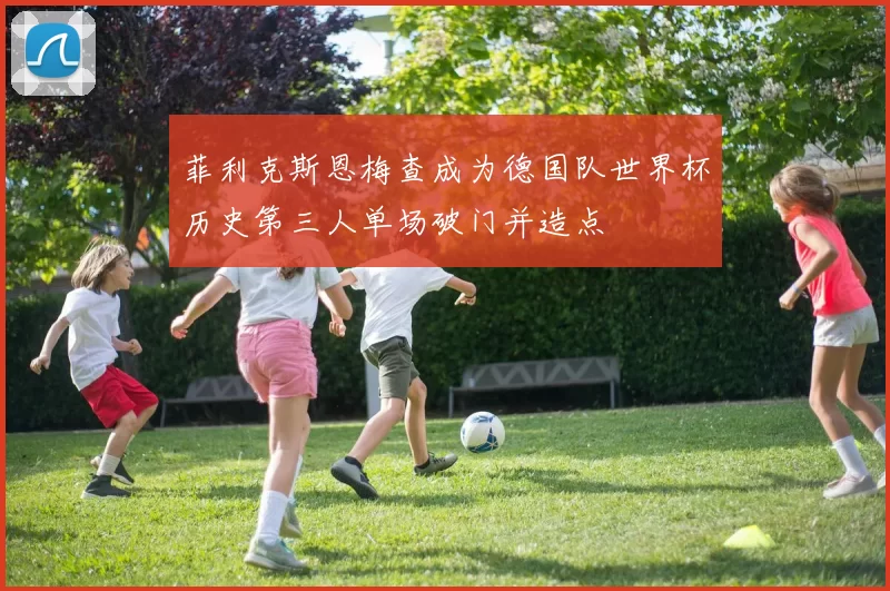 菲利克斯恩梅查成为德国队世界杯历史第三人单场破门并造点