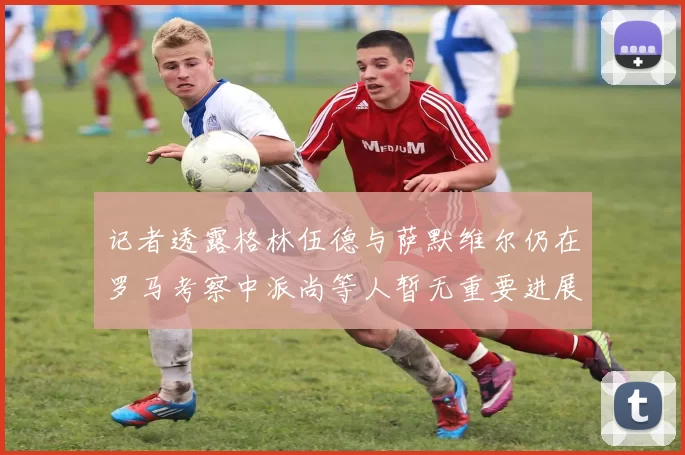 记者透露格林伍德与萨默维尔仍在罗马考察中派尚等人暂无重要进展消息