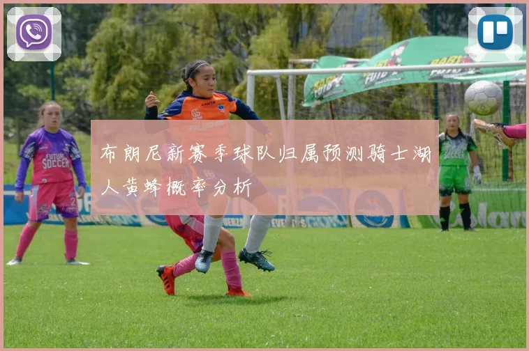 布朗尼新赛季球队归属预测骑士湖人黄蜂概率分析