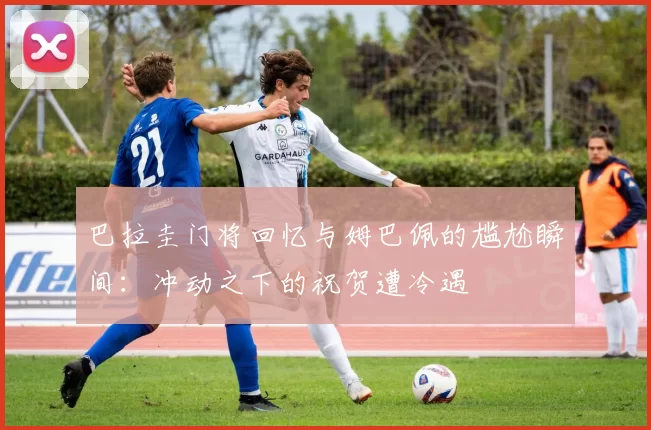 巴拉圭门将回忆与姆巴佩的尴尬瞬间：冲动之下的祝贺遭冷遇