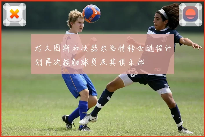 尤文图斯加快瑟尔洛特转会进程计划再次接触球员及其俱乐部