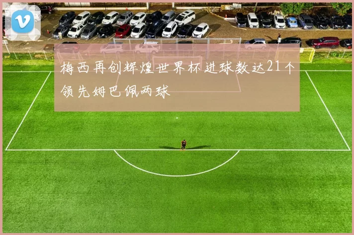 梅西再创辉煌世界杯进球数达21个领先姆巴佩两球