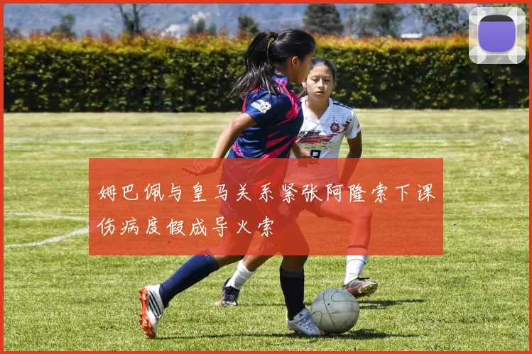 姆巴佩与皇马关系紧张阿隆索下课伤病度假成导火索