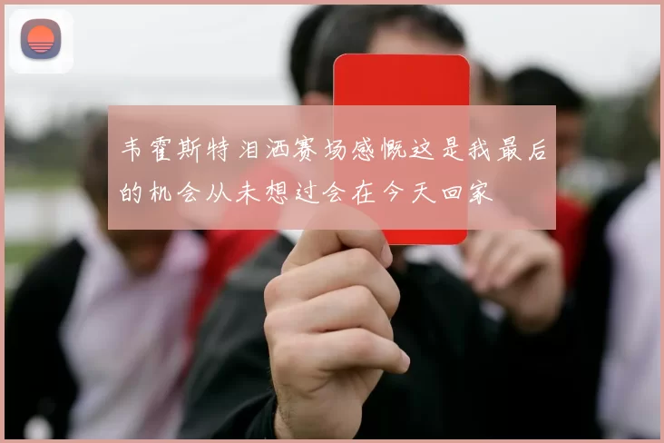 韦霍斯特泪洒赛场感慨这是我最后的机会从未想过会在今天回家