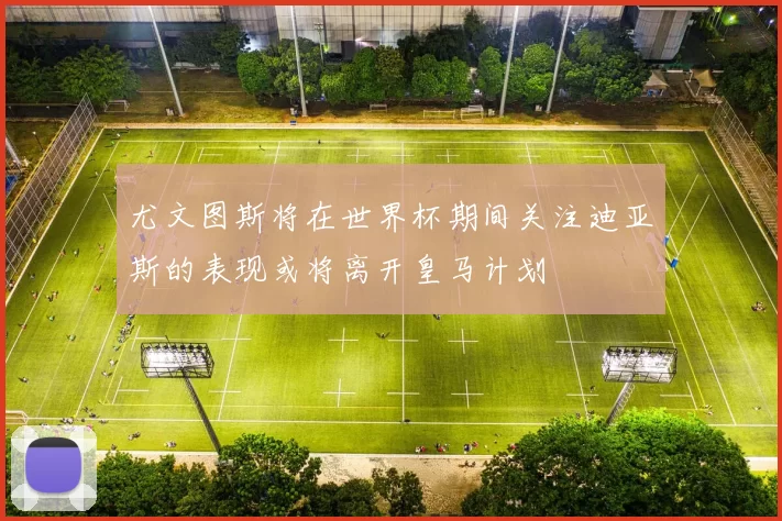尤文图斯将在世界杯期间关注迪亚斯的表现或将离开皇马计划
