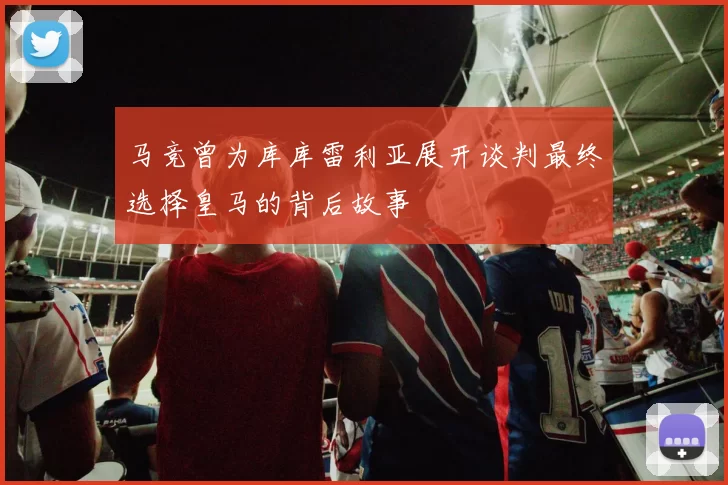 马竞曾为库库雷利亚展开谈判最终选择皇马的背后故事