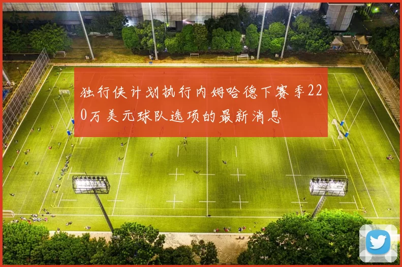 独行侠计划执行内姆哈德下赛季220万美元球队选项的最新消息