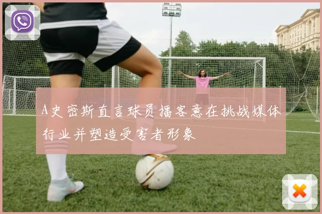 A史密斯直言球员播客意在挑战媒体行业并塑造受害者形象