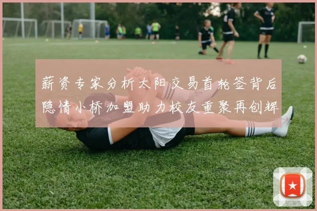 薪资专家分析太阳交易首轮签背后隐情小桥加盟助力校友重聚再创辉煌