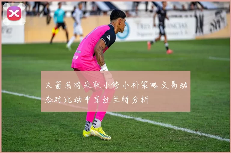 火箭或将采取小修小补策略交易动态对比动申京杜兰特分析