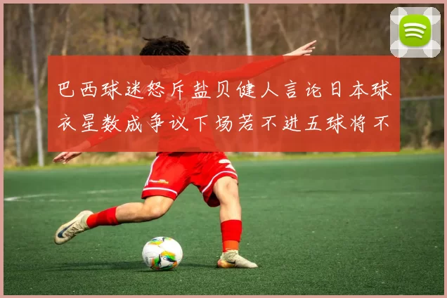 巴西球迷怒斥盐贝健人言论日本球衣星数成争议下场若不进五球将不庆祝