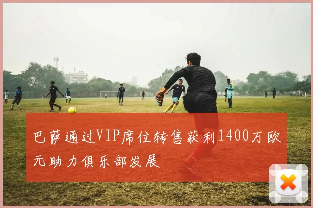 巴萨通过VIP席位转售获利1400万欧元助力俱乐部发展