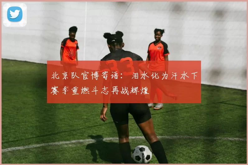 北京队官博寄语：泪水化为汗水下赛季重燃斗志再战辉煌