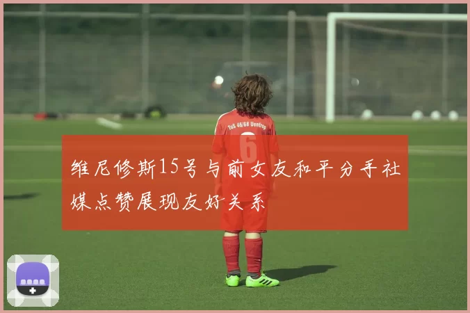 维尼修斯15号与前女友和平分手社媒点赞展现友好关系
